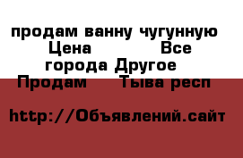  продам ванну чугунную › Цена ­ 7 000 - Все города Другое » Продам   . Тыва респ.